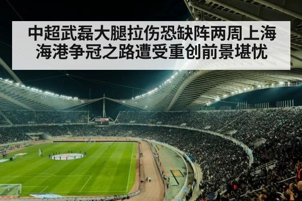中超武磊大腿拉伤恐缺阵两周上海海港争冠之路遭受重创前景堪忧